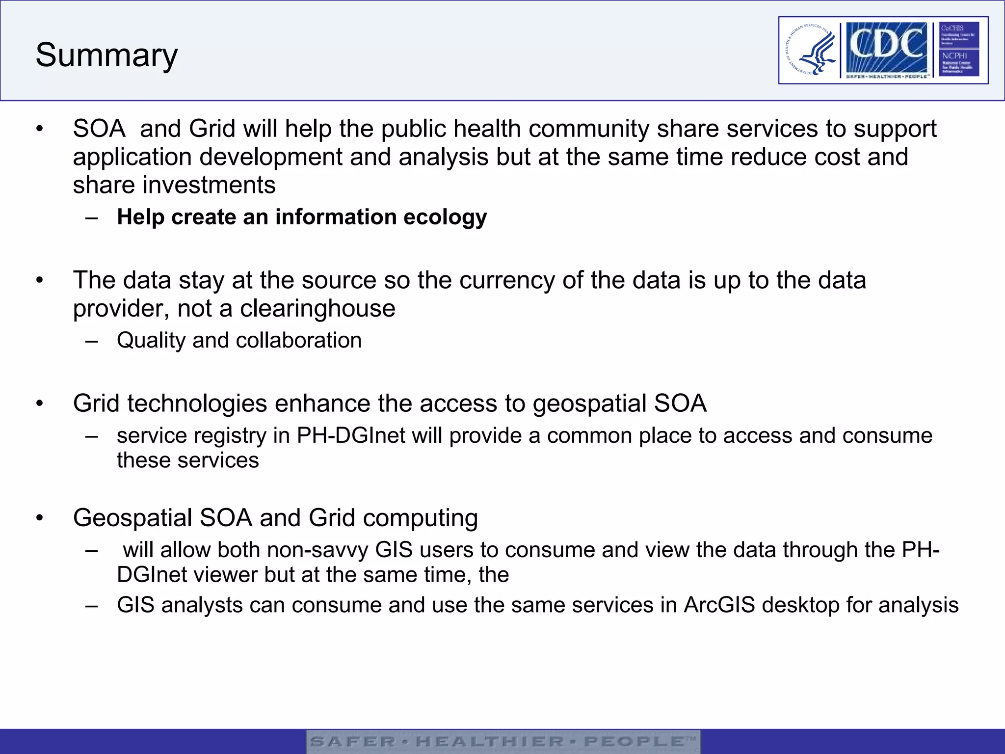 Summary SOA  and Grid will help the public health community share services to support application development and analysis but at the same time reduce cost and share investments Help create an information ecology The data stay at the source so the currency of the data is up to the data provider, not a clearinghouse Quality and collaboration Grid technologies enhance the access to geospatial SOA service registry in PH-DGInet will provide a common place to access and consume these services Geospatial SOA and Grid computing will allow both non-savvy GIS users to consume and view the data through the PH-DGInet viewer but at the same time, the  GIS analysts can consume and use the same services in ArcGIS desktop for analysis 