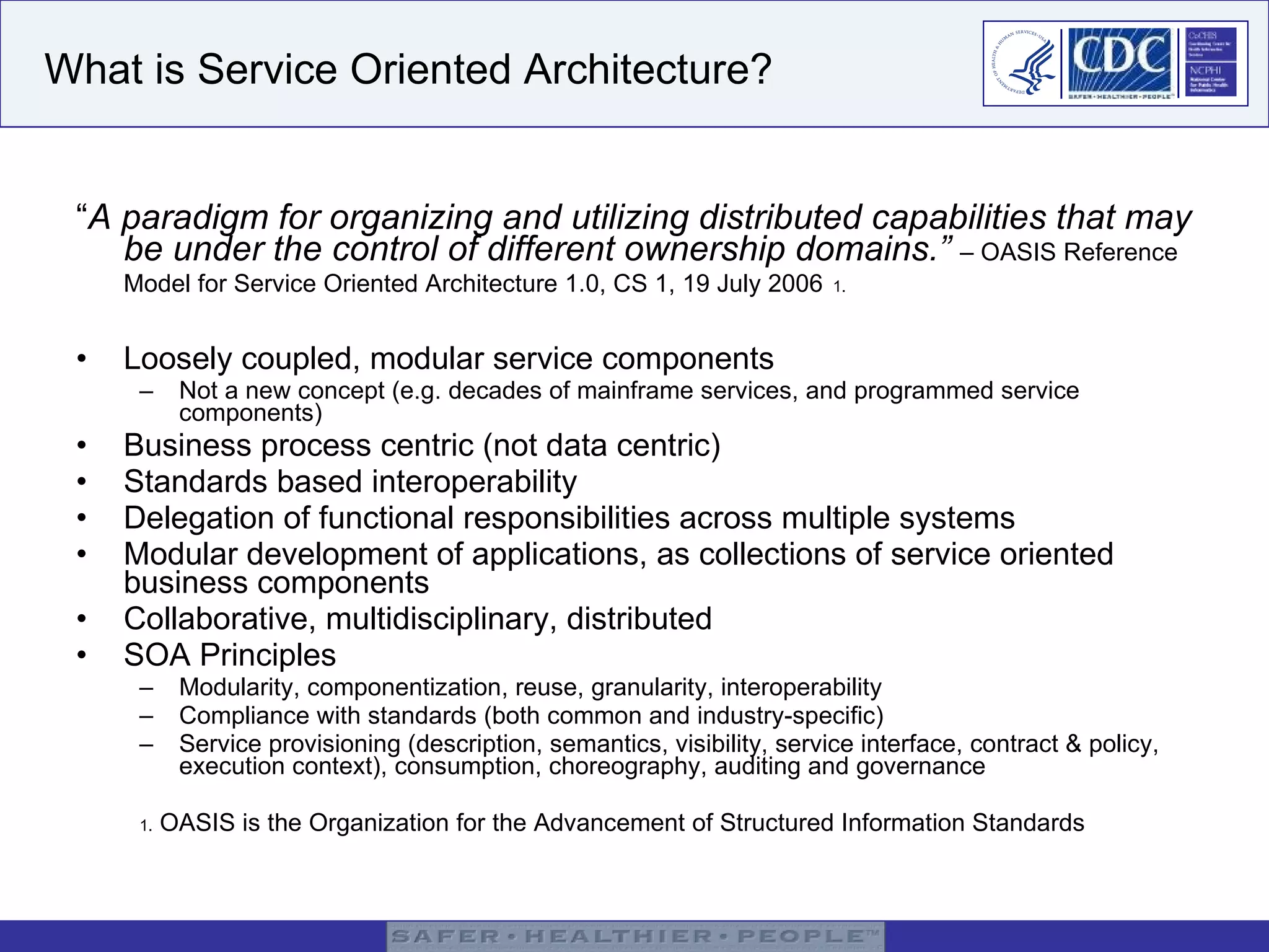 What is Service Oriented Architecture? “ A paradigm for organizing and utilizing distributed capabilities that may be under the control of different ownership domains.”   – OASIS Reference Model for Service Oriented Architecture 1.0, CS 1, 19 July 2006   1. Loosely coupled, modular service components Not a new concept (e.g. decades of mainframe services, and programmed service components) Business process centric (not data centric) Standards based interoperability Delegation of functional responsibilities across multiple systems Modular development of applications, as collections of service oriented business components Collaborative, multidisciplinary, distributed SOA Principles Modularity, componentization, reuse, granularity, interoperability Compliance with standards (both common and industry-specific) Service provisioning (description, semantics, visibility, service interface, contract & policy, execution context), consumption, choreography, auditing and governance 1.  OASIS is the Organization for the Advancement of Structured Information Standards 