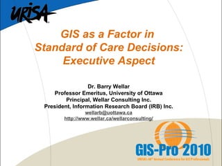 GIS as a Factor in  Standard of Care Decisions: Executive Aspect   Dr. Barry Wellar Professor Emeritus, University of Ottawa Principal, Wellar Consulting Inc. President, Information Research Board (IRB) Inc. [email_address] http://www.wellar.ca/wellarconsulting/ 