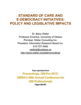 STANDARD OF CARE AND
   E-DEMOCRACY INITIATIVES:
POLICY AND LEGISLATIVE IMPACTS

                 Dr. Barry Wellar
    Professor Emeritus, University of Ottawa
         Principal, Wellar Consulting Inc.
   President, Information Research Board Inc.
                  613-727-3483
               wellarb@uottawa.ca
      http://www.wellar.ca/wellarconsulting/




                Text reprinted from
       Proceedings, GIS-Pro 2012:
   URISA’s 50th Annual Conference for
           GIS Professionals
                   Pages 392-401
 