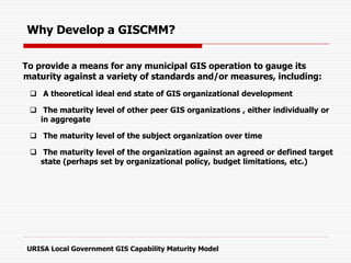 To provide a means for any municipal GIS operation to gauge its
maturity against a variety of standards and/or measures, including:
 A theoretical ideal end state of GIS organizational development
 The maturity level of other peer GIS organizations , either individually or
in aggregate
 The maturity level of the subject organization over time
 The maturity level of the organization against an agreed or defined target
state (perhaps set by organizational policy, budget limitations, etc.)
URISA Local Government GIS Capability Maturity Model
Why Develop a GISCMM?
 