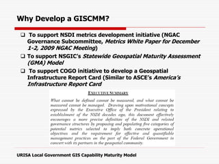 Why Develop a GISCMM?
 To support NSDI metrics development initiative (NGAC
Governance Subcommittee, Metrics White Paper for December
1-2, 2009 NGAC Meeting)
 To support NSGIC’s Statewide Geospatial Maturity Assessment
(GMA) Model
 To support COGO initiative to develop a Geospatial
Infrastructure Report Card (Similar to ASCE’s America’s
Infrastructure Report Card
URISA Local Government GIS Capability Maturity Model
 
