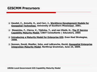 GISCMM Precursors
 Gaudet, C., Annulis, H., and Carr, J., Workforce Development Models for
Geospatial Technology, University of Southern Mississippi, 2001.
 Niessinka, F., Clerca, V., Tijdinka, T., and van Vlietb, H., The IT Service
Capability Maturity Model, CIBIT Consultants | Educators, 2005
 Introducing a Maturity Model for Enterprise GIS. Even Keel Strategies,
2008.
 Sonnen, David, Moeller, John, and LeBranche, David, Geospatial Enterprise
Integration Maturity Model. Northrup Grumman, June 24, 2009.
URISA Local Government GIS Capability Maturity Model
 