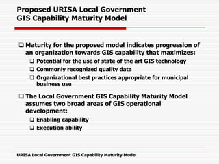 Proposed URISA Local Government
GIS Capability Maturity Model
 Maturity for the proposed model indicates progression of
an organization towards GIS capability that maximizes:
 Potential for the use of state of the art GIS technology
 Commonly recognized quality data
 Organizational best practices appropriate for municipal
business use
 The Local Government GIS Capability Maturity Model
assumes two broad areas of GIS operational
development:
 Enabling capability
 Execution ability
URISA Local Government GIS Capability Maturity Model
 