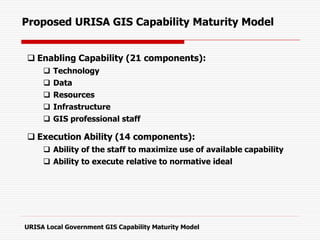 Proposed URISA GIS Capability Maturity Model
 Enabling Capability (21 components):
 Technology
 Data
 Resources
 Infrastructure
 GIS professional staff
 Execution Ability (14 components):
 Ability of the staff to maximize use of available capability
 Ability to execute relative to normative ideal
URISA Local Government GIS Capability Maturity Model
 