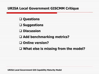 URISA Local Government GISCMM Critique
 Questions
 Suggestions
 Discussion
 Add benchmarking metrics?
 Online version?
 What else is missing from the model?
URISA Local Government GIS Capability Maturity Model
 