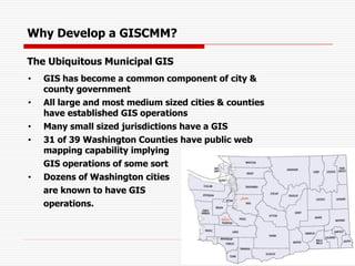 The Ubiquitous Municipal GIS
• GIS has become a common component of city &
county government
• All large and most medium sized cities & counties
have established GIS operations
• Many small sized jurisdictions have a GIS
• 31 of 39 Washington Counties have public web
mapping capability implying
GIS operations of some sort
• Dozens of Washington cities
are known to have GIS
operations.
Why Develop a GISCMM?
 