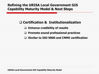  Certification & Institutionalization
 Enhance credibility of results
 Promote sound professional practices
 Similar to ISO 9000 and CMMI certification
Refining the URISA Local Government GIS
Capability Maturity Model & Next Steps
URISA Local Government GIS Capability Maturity Model
 