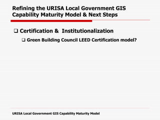  Certification & Institutionalization
 Green Building Council LEED Certification model?
Refining the URISA Local Government GIS
Capability Maturity Model & Next Steps
URISA Local Government GIS Capability Maturity Model
 