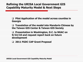  Pilot Application of the model across counties in
Georgia
 Translation of the model into Mandarin Chinese by
the Taiwan GIS Center & Taiwan GIS Society
 Presentation in Washington, D.C. to NGAC on
9/22/10 and request report back on future
development
 2011 FGDC CAP Grant Proposal
Refining the URISA Local Government GIS
Capability Maturity Model & Next Steps
URISA Local Government GIS Capability Maturity Model
 