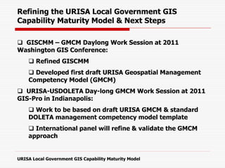 Refining the URISA Local Government GIS
Capability Maturity Model & Next Steps
 GISCMM – GMCM Daylong Work Session at 2011
Washington GIS Conference:
 Refined GISCMM
 Developed first draft URISA Geospatial Management
Competency Model (GMCM)
 URISA-USDOLETA Day-long GMCM Work Session at 2011
GIS-Pro in Indianapolis:
 Work to be based on draft URISA GMCM & standard
DOLETA management competency model template
 International panel will refine & validate the GMCM
approach
URISA Local Government GIS Capability Maturity Model
 