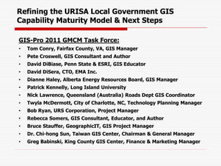 Refining the URISA Local Government GIS
Capability Maturity Model & Next Steps
GIS-Pro 2011 GMCM Task Force:
• Tom Conry, Fairfax County, VA, GIS Manager
• Pete Croswell, GIS Consultant and Author
• David DiBiase, Penn State & ESRI, GIS Educator
• David DiSera, CTO, EMA Inc.
• Dianne Haley, Alberta Energy Resources Board, GIS Manager
• Patrick Kennelly, Long Island University
• Nick Lawrence, Queensland (Australia) Roads Dept GIS Coordinator
• Twyla McDermott, City of Charlotte, NC, Technology Planning Manager
• Bob Ryan, URS Corporation, Project Manager
• Rebecca Somers, GIS Consultant, Educator, and Author
• Bruce Stauffer, GeographicIT, GIS Project Manager
• Dr. Chi-hong Sun, Taiwan GIS Center, Chairman & General Manager
• Greg Babinski, King County GIS Center, Finance & Marketing Manager
 