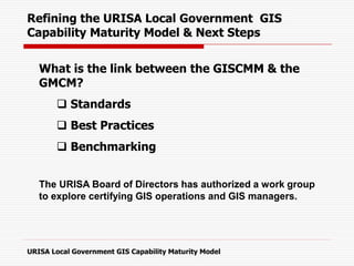 Refining the URISA Local Government GIS
Capability Maturity Model & Next Steps
What is the link between the GISCMM & the
GMCM?
 Standards
 Best Practices
 Benchmarking
The URISA Board of Directors has authorized a work group
to explore certifying GIS operations and GIS managers.
URISA Local Government GIS Capability Maturity Model
 