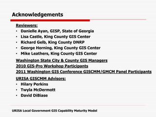 Acknowledgements
Reviewers:
• Danielle Ayan, GISP, State of Georgia
• Lisa Castle, King County GIS Center
• Richard Gelb, King County DNRP
• George Horning, King County GIS Center
• Mike Leathers, King County GIS Center
Washington State City & County GIS Managers
2010 GIS-Pro Workshop Participants
2011 Washington GIS Conference GISCMM/GMCM Panel Participants
URISA GISCMM Advisors:
• Hilary Perkins
• Twyla McDermott
• David DiBiase
URISA Local Government GIS Capability Maturity Model
 