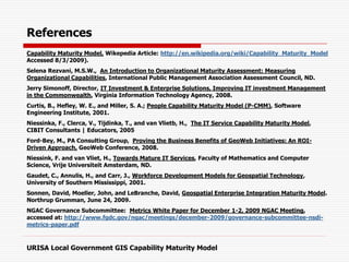 References
Capability Maturity Model, Wikepedia Article: http://en.wikipedia.org/wiki/Capability_Maturity_Model
Accessed 8/3/2009).
Selena Rezvani, M.S.W., An Introduction to Organizational Maturity Assessment: Measuring
Organizational Capabilities, International Public Management Association Assessment Council, ND.
Jerry Simonoff, Director, IT Investment & Enterprise Solutions, Improving IT investment Management
in the Commonwealth, Virginia Information Technology Agency, 2008.
Curtis, B., Hefley, W. E., and Miller, S. A.; People Capability Maturity Model (P-CMM), Software
Engineering Institute, 2001.
Niessinka, F., Clerca, V., Tijdinka, T., and van Vlietb, H., The IT Service Capability Maturity Model,
CIBIT Consultants | Educators, 2005
Ford-Bey, M., PA Consulting Group, Proving the Business Benefits of GeoWeb Initiatives: An ROI-
Driven Approach, GeoWeb Conference, 2008.
Niessink, F. and van Vliet, H., Towards Mature IT Services, Faculty of Mathematics and Computer
Science, Vrije Universiteit Amsterdam, ND.
Gaudet, C., Annulis, H., and Carr, J., Workforce Development Models for Geospatial Technology,
University of Southern Mississippi, 2001.
Sonnen, David, Moeller, John, and LeBranche, David, Geospatial Enterprise Integration Maturity Model.
Northrup Grumman, June 24, 2009.
NGAC Governance Subcommittee: Metrics White Paper for December 1-2, 2009 NGAC Meeting,
accessed at: http://www.fgdc.gov/ngac/meetings/december-2009/governance-subcommittee-nsdi-
metrics-paper.pdf
URISA Local Government GIS Capability Maturity Model
 