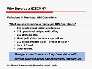 Variations in Municipal GIS Operations
What causes variation in municipal GIS Operations?
• GIS development history and funding
• GIS operational budget and staffing
• GIS strategic plan
• Municipality’s institutional expectations
• GIS developmental vision – or lack of vision?
• Lack of focus?
• Other factors?
URISA Local Government GIS Capability Maturity Model
Why Develop a GISCMM?
Managers need to balance long-term vision with
current business needs and operational imperatives.
 