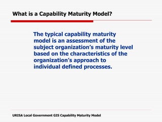 The typical capability maturity
model is an assessment of the
subject organization’s maturity level
based on the characteristics of the
organization’s approach to
individual defined processes.
URISA Local Government GIS Capability Maturity Model
What is a Capability Maturity Model?
 