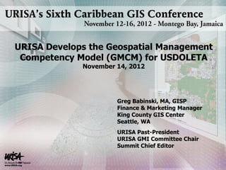 Greg Babinski, MA, GISP
Finance & Marketing Manager
King County GIS Center
Seattle, WA
URISA Past-President
URISA GMI Committee Chair
Summit Chief Editor
URISA Develops the Geospatial Management
Competency Model (GMCM) for USDOLETA
November 14, 2012
 