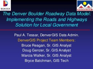 The Denver Boulder Roadway Data Model:
 Implementing the Roads and Highways
     Solution for Local Government

     Paul A. Tessar, DenverGIS Data Admin.
       DenverGIS Project Team Members:
         Bruce Reagan, Sr. GIS Analyst
          Doug Genzer, Sr. GIS Analyst
         Marcia Walker, Sr. GIS Analyst
           Bryce Batchman, GIS Tech
 