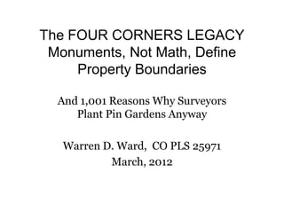 The FOUR CORNERS LEGACY
 Monuments, Not Math, Define
     Property Boundaries

  And 1,001 Reasons Why Surveyors
     Plant Pin Gardens Anyway

   Warren D. Ward, CO PLS 25971
           March, 2012
 