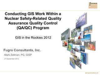 Conducting GIS Work Within a
Nuclear Safety-Related Quality
 Assurance Quality Control
      (QA/QC) Program

            GIS in the Rockies 2012


Fugro Consultants, Inc.
Mark Zellman, PG, GISP
21 September 2012




                                      www.fugroconsultants.com
 