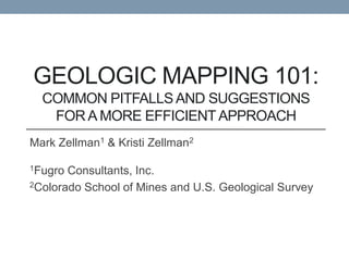 GEOLOGIC MAPPING 101:
  COMMON PITFALLS AND SUGGESTIONS
   FOR A MORE EFFICIENT APPROACH
Mark Zellman1 & Kristi Zellman2

1Fugro Consultants, Inc.
2Colorado School of Mines and U.S. Geological Survey
 