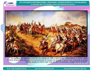 Em quadro a óleo sobre tela (415x760 cm), pintado em 1888, e denominado "Independência ou Morte", Pedro Américo retratou como teria sido o momento do grito às margens do Ipiranga. O quadro está conservado no Museu Paulista, situado no mesmo lugar onde em 1822 foi declarada a Independência do Brasil.   