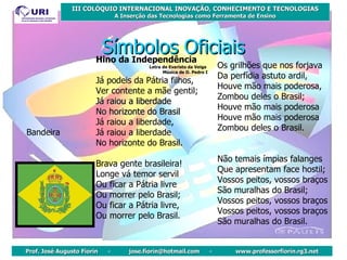 Símbolos Oficiais Bandeira Hino da Independência Letra de Evaristo da Veiga  Música de D. Pedro I Já podeis da Pátria filhos,  Ver contente a mãe gentil;  Já raiou a liberdade  No horizonte do Brasil   Já raiou a liberdade,  Já raiou a liberdade  No horizonte do Brasil.  Brava gente brasileira!  Longe vá temor servil  Ou ficar a Pátria livre  Ou morrer pelo Brasil;  Ou ficar a Pátria livre,  Ou morrer pelo Brasil.  Os grilhões que nos forjava  Da perfídia astuto ardil,  Houve mão mais poderosa,  Zombou deles o Brasil;  Houve mão mais poderosa  Houve mão mais poderosa  Zombou deles o Brasil.  Não temais ímpias falanges  Que apresentam face hostil;  Vossos peitos, vossos braços  São muralhas do Brasil;  Vossos peitos, vossos braços  Vossos peitos, vossos braços  São muralhas do Brasil.  