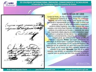 CARTA RÉGIA DE 1808 Conde da Ponte, do meu Conselho, Governador e Capitão-General da Capitania da  Bahia, Amigo. Eu, o Príncipe-Regente, vos envio muito saudar, como àquele que amo. Atendendo à representação que fizestes subir à minha real presença, sobre se achar interrompido e suspenso o comércio desta Capitania, com grave prejuízo dos meus vassalos e da minha Real Fazenda, em razão das críticas e públicas circunstâncias da Europa; e querendo dar sobre este importante objeto alguma providência pronta e capaz de melhorar o progresso de tais danos: Sou servido ordenar interina e provisoriamente, enquanto não consolidado um sistema geral, que efetivamente regule semelhante matérias, o seguinte:  Primo : Que sejam admissíveis nas Alfândegas do Brasil todos e quaisquer gêneros, fazendas e mercadorias, transportadas ou em navios estrangeiros das potências que se conservam em paz e harmonia com minha Real Coroa, ou em navios dos meus vassalos, pagando por entrada 24 por cento;  Secundo : Que não só os meus vassalos, mas também os sobreditos estrangeiros, possam exportar para os portos que bem lhes parecer, a benefício do comércio e da 