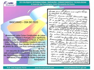 P ressionado pelas Cortes Constituintes de Lisboa para que voltasse a Portugal, o que significaria esvaziar o poder da monarquia no Brasil, D. Pedro I cedeu entretanto aos pedidos brasileiros para que ficasse no Brasil. Essa decisão foi anunciada em 9 de janeiro de 1822, que ficou conhecido como o Dia do Fico.  Um rascunho da carta com essa decisão, escrita pelo príncipe sob o pseudônimo de Simplício Maria das Necessidades (abaixo, a última folha, com essa assinatura) é conservada no Museu Imperial de Petrópolis/RJ: RASCUNHO – DIA DO FICO 