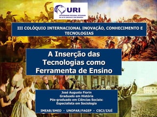 José Augusto Fiorin Graduado em História Pós-graduado em Ciências Sociais: Especialista em Sociologia IMEAB/SMED  -  UNOPAR/FAGEP  -  CSCJ/IJUÍ III COLÓQUIO INTERNACIONAL INOVAÇÃO, CONHECIMENTO E TECNOLOGIAS A Inserção das Tecnologias como Ferramenta de Ensino 