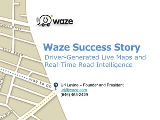 Waze Success Story,[object Object],Driver-Generated Live Maps and Real-Time Road Intelligence ,[object Object],Uri Levine – Founder and President,[object Object],uri@waze.com,[object Object],(646) 465-2429,[object Object]