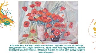 Картини Ю. Б. Вінтенка глибоко символічні. Картина «Маки» символізує
швидкоплинність людського життя, адже краса маку недовговічна. Здавна
в народі існувала приказка: «Пройшов мій вік, як маків цвіт, що вдень цвіте,
а вночі опаде».
 