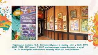Персональні виставки Ю.Б. Вінтенка відбулися в нашому місті у 1978, 1998,
2005, 2012, 2015 роках. У 2017 році мистецька родина Вінтенків в музеї
ім. О. Осмьоркіна презентувала виставку «Для тих, кого любимо».
 