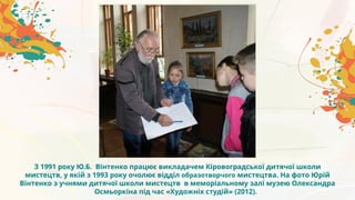 З 1991 року Ю.Б. Вінтенко працює викладачем Кіровоградської дитячої школи
мистецтв, у якій з 1993 року очолює відділ образотворчого мистецтва. На фото Юрій
Вінтенко з учнями дитячої школи мистецтв в меморіальному залі музею Олександра
Осмьоркіна під час «Художніх студій» (2012).
 