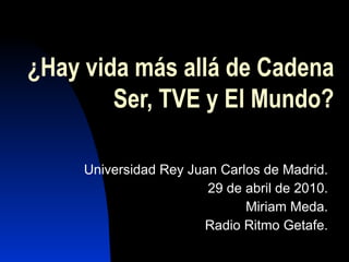 ¿Hay vida más allá de Cadena Ser, TVE y El Mundo? Universidad Rey Juan Carlos de Madrid. 29 de abril de 2010. Miriam Meda. Radio Ritmo Getafe. 