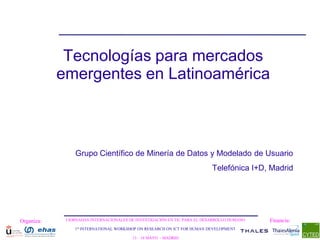 Tecnologías para mercados
            emergentes en Latinoamérica



                 Grupo Científico de Minería de Datos y Modelado de Usuario
                                                                           Telefónica I+D, Madrid




Organiza:    I JORNADAS INTERNACIONALES DE INVESTIGACIÓN EN TIC PARA EL DESARROLLO HUMANO   Financia:
                1st INTERNATIONAL WORKSHOP ON RESEARCH ON ICT FOR HUMAN DEVELOPMENT

                                         13 – 14 MAYO - MADRID
 