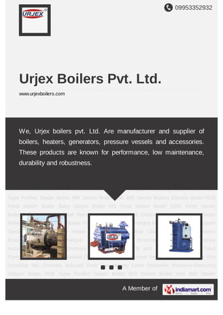 09953352932
A Member of
Urjex Boilers Pvt. Ltd.
www.urjexboilers.com
Steam Boiler IBR Steam Boiler Non IBR Steam Boilers Electric Boiler HSD Fired Steam
Boiler Baby Steam Boiler FO Fired Steam Boiler CNG Fired Steam Boiler Industrial
Boiler Heat Recovery Unit Coal Fired Steam Boiler LDO Fired Steam Boiler Wood Fired
Steam Boiler Fired Boiler Hot Air Generator Hot Water Generator Steam Generator Thermic
Fluid Heater Industrial Kettle Meat Cleaning Machine Distillation Equipment Heat
Exchanger Industrial Tank Incinerator System Laboratory Autoclaves Industrial
Economizer Pressure Vessel Oil and Gas Burner Boiler Feed Pump Boiler
Chemical Industrial Plant Steam Header Steam Separator Dust Collector Wet Scrubber MS
Chimney Induced Draft Fan Mobrey Level Controller Pressure Reducing Station Water Wall
Type Purifier Steam Boiler IBR Steam Boiler Non IBR Steam Boilers Electric Boiler HSD
Fired Steam Boiler Baby Steam Boiler FO Fired Steam Boiler CNG Fired Steam
Boiler Industrial Boiler Heat Recovery Unit Coal Fired Steam Boiler LDO Fired Steam
Boiler Wood Fired Steam Boiler Fired Boiler Hot Air Generator Hot Water Generator Steam
Generator Thermic Fluid Heater Industrial Kettle Meat Cleaning Machine Distillation
Equipment Heat Exchanger Industrial Tank Incinerator System Laboratory
Autoclaves Industrial Economizer Pressure Vessel Oil and Gas Burner Boiler Feed
Pump Boiler Chemical Industrial Plant Steam Header Steam Separator Dust Collector Wet
Scrubber MS Chimney Induced Draft Fan Mobrey Level Controller Pressure Reducing
Station Water Wall Type Purifier Steam Boiler IBR Steam Boiler Non IBR Steam
We, Urjex boilers pvt. Ltd. Are manufacturer and supplier of
boilers, heaters, generators, pressure vessels and accessories.
These products are known for performance, low maintenance,
durability and robustness.
 