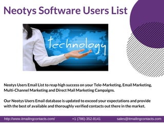 http://www.itmailingcontacts.com/ +1 (786)-352-8141 sales@itmailingcontacts.com
Neotys Software Users List
Neotys Users Email List to reap high success on your Tele-Marketing, Email Marketing,
Multi-Channel Marketing and Direct Mail Marketing Campaigns.
Our Neotys Users Email database is updated to exceed your expectations and provide
with the best of available and thoroughly verified contacts out there in the market.
http://www.itmailingcontacts.com/                  +1 (786)­352­8141                 sales@itmailingcontacts.com 
 