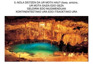 5.-NOLA DEITZEN DA UR MOTA HAU? (ibaia, aintzira..
           UR MOTA GAZIA EDO GEZA
         GELDIRIK EDO MUGIMENDUAN
 KONTINENTEETAKO URA EDO ITSAOETAKO URA
 
