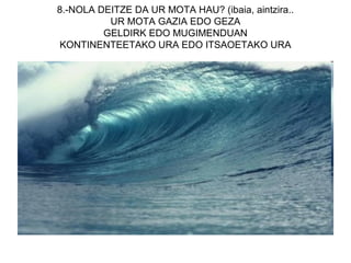 8.-NOLA DEITZE DA UR MOTA HAU? (ibaia, aintzira..
          UR MOTA GAZIA EDO GEZA
         GELDIRK EDO MUGIMENDUAN
KONTINENTEETAKO URA EDO ITSAOETAKO URA
 