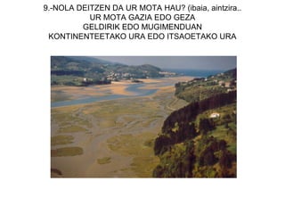9.-NOLA DEITZEN DA UR MOTA HAU? (ibaia, aintzira..
           UR MOTA GAZIA EDO GEZA
         GELDIRIK EDO MUGIMENDUAN
 KONTINENTEETAKO URA EDO ITSAOETAKO URA
 
