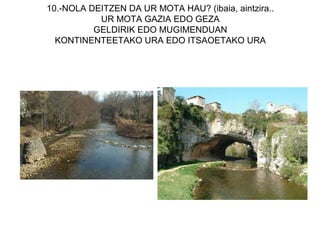 10.-NOLA DEITZEN DA UR MOTA HAU? (ibaia, aintzira..
           UR MOTA GAZIA EDO GEZA
          GELDIRIK EDO MUGIMENDUAN
  KONTINENTEETAKO URA EDO ITSAOETAKO URA
 
