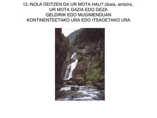 12.-NOLA DEITZEN DA UR MOTA HAU? (ibaia, aintzira..
           UR MOTA GAZIA EDO GEZA
          GELDIRIK EDO MUGIMENDUAN
  KONTINENTEETAKO URA EDO ITSAOETAKO URA
 