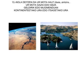 13.-NOLA DEITZEN DA UR MOTA HAU? (ibaia, aintzira..
           UR MOTA GAZIA EDO GEZA
          GELDIRIK EDO MUGIMENDUAN
  KONTINENTEETAKO URA EDO ITSAOETAKO URA
 