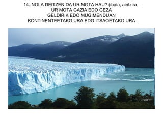 14.-NOLA DEITZEN DA UR MOTA HAU? (ibaia, aintzira..
           UR MOTA GAZIA EDO GEZA
          GELDIRIK EDO MUGIMENDUAN
  KONTINENTEETAKO URA EDO ITSAOETAKO URA
 