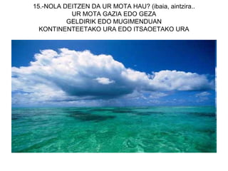 15.-NOLA DEITZEN DA UR MOTA HAU? (ibaia, aintzira..
           UR MOTA GAZIA EDO GEZA
          GELDIRIK EDO MUGIMENDUAN
  KONTINENTEETAKO URA EDO ITSAOETAKO URA
 