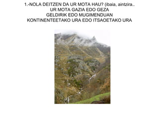 1.-NOLA DEITZEN DA UR MOTA HAU? (ibaia, aintzira..
           UR MOTA GAZIA EDO GEZA
         GELDIRIK EDO MUGIMENDUAN
 KONTINENTEETAKO URA EDO ITSAOETAKO URA
 