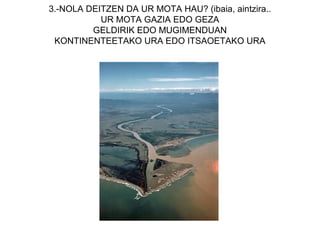 3.-NOLA DEITZEN DA UR MOTA HAU? (ibaia, aintzira..
           UR MOTA GAZIA EDO GEZA
         GELDIRIK EDO MUGIMENDUAN
 KONTINENTEETAKO URA EDO ITSAOETAKO URA
 