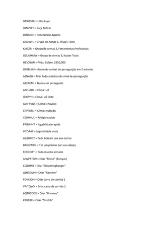 URKQSRK = Ultra Leve
JUMPJET = Caça Militar
OHDUDE = Helicóptero Apache
LXGIWYL = Grupo de Armas 1, Thug's Tools
KJKSZPJ = Grupo de Armas 2, Ferramentas Proficionais
UZUMYMW = Grupo de Armas 3, Nutter Tools
HESOYAM = Vida, Colete, $250,000
OSRBLHH = Aumenta o nivel de perseguição em 2 estrelas
ASNAEB = Tirar todas estrelas do nível de perseguição
AEZAKMI = Nunca ser perseguido
AFZLLQLL = Clima: sol
ICIKPYH = Clima: sol forte
AUIFRVQS = Clima: chuvoso
CFVFGMJ = Clima: Nublado
YSOHNUL = Relógio rapido
PPGWJHT = Jogabilidaderapida
LIYOAAY = Jogabilidade lerda
AJLOJYQY = Peds Atacam uns aos outros
BAGOWPG = Ter um premio por sua cabeça
FOOOXFT = Todo mundo armado
AIWPRTON = Criar "Rhino" (Tanque)
CQZIJMB = Criar "BloodringBanger"
JQNTDMH = Criar "Rancher"
PDNEJOH = Criar carro de corrida 1
VPJTQWV = Criar carro de corrida 2
AQTBCODX = Criar "Romero"
KRIJEBR = Criar "Stretch"

 